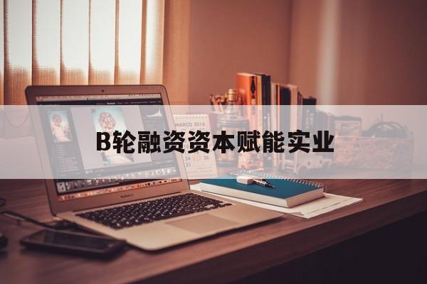 咸宁市B轮融资资本赋能实业(b轮融资公司值得工作吗)