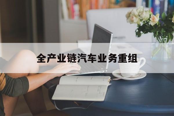 咸宁市全产业链汽车业务重组(全产业链汽车业务重组的意义)